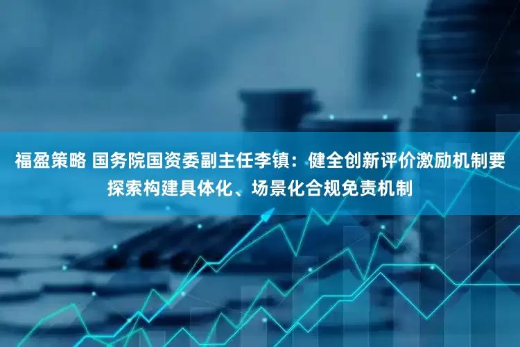 福盈策略 国务院国资委副主任李镇：健全创新评价激励机制要探索构建具体化、场景化合规免责机制