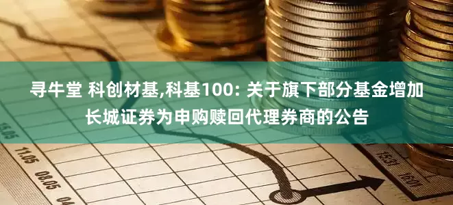 寻牛堂 科创材基,科基100: 关于旗下部分基金增加长城证券为申购赎回代理券商的公告
