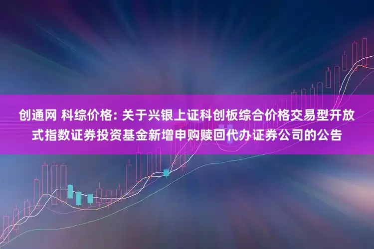 创通网 科综价格: 关于兴银上证科创板综合价格交易型开放式指数证券投资基金新增申购赎回代办证券公司的公告