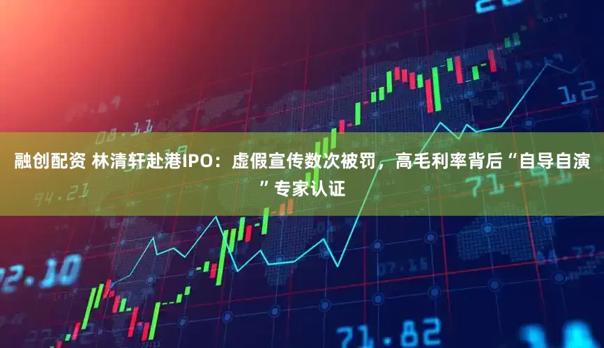 融创配资 林清轩赴港IPO：虚假宣传数次被罚，高毛利率背后“自导自演”专家认证