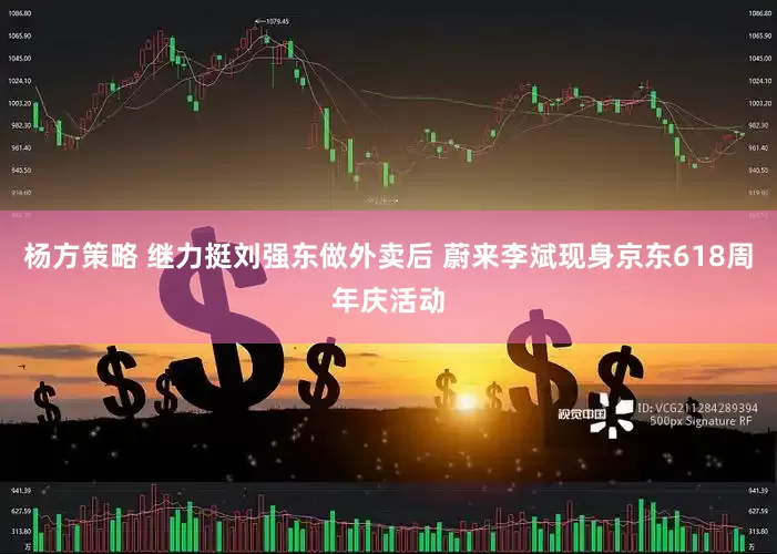 杨方策略 继力挺刘强东做外卖后 蔚来李斌现身京东618周年庆活动