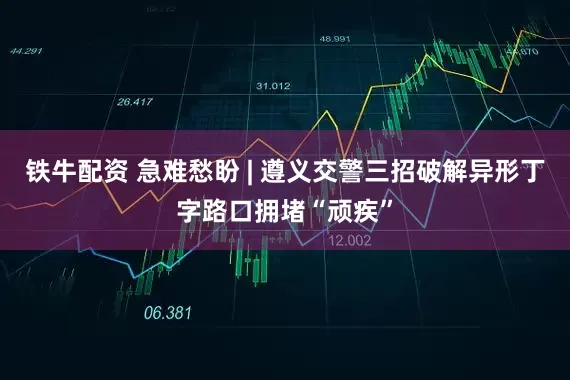 铁牛配资 急难愁盼 | 遵义交警三招破解异形丁字路口拥堵“顽疾”