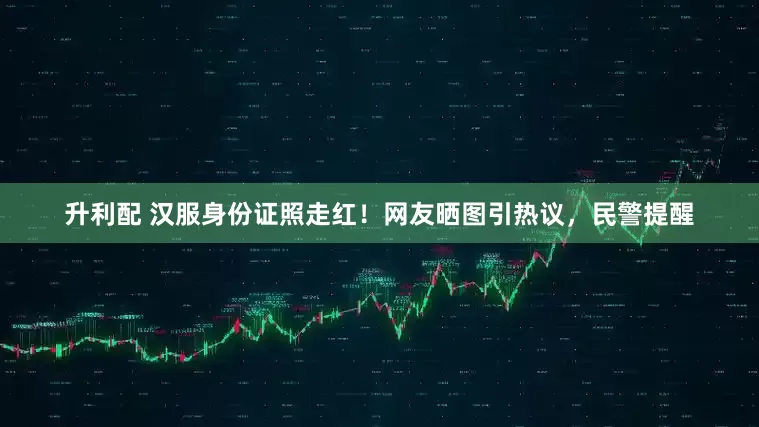 升利配 汉服身份证照走红！网友晒图引热议，民警提醒