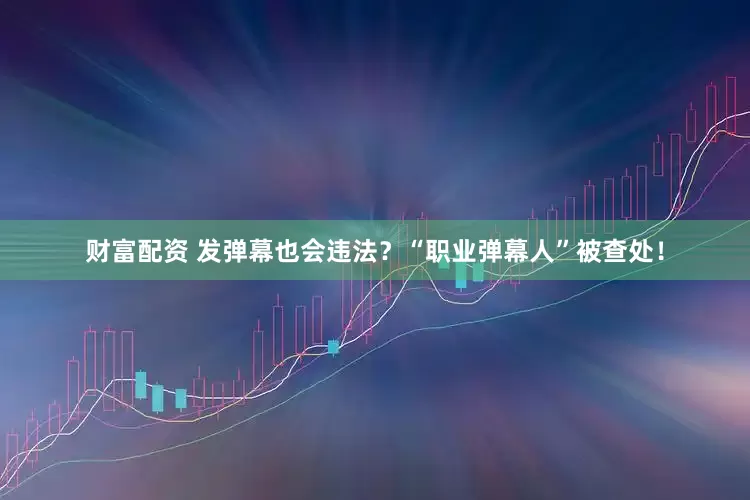 财富配资 发弹幕也会违法？“职业弹幕人”被查处！