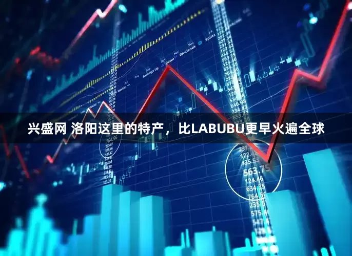 兴盛网 洛阳这里的特产，比LABUBU更早火遍全球