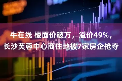 牛在线 楼面价破万，溢价49%，长沙芙蓉中心商住地被7家房企抢夺
