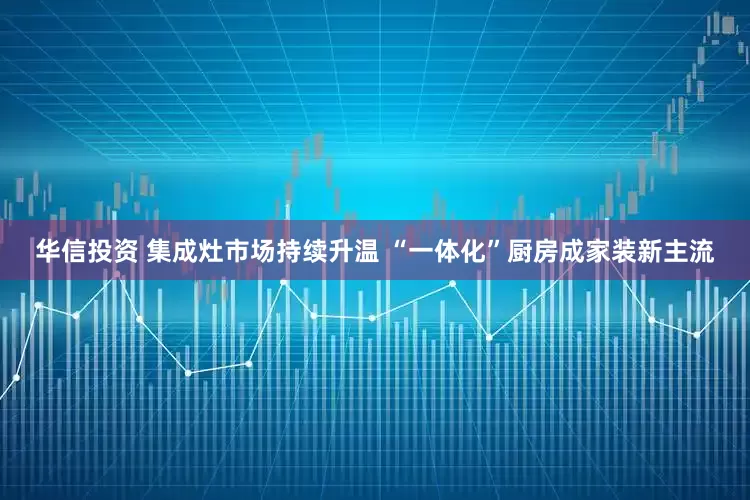 华信投资 集成灶市场持续升温 “一体化”厨房成家装新主流