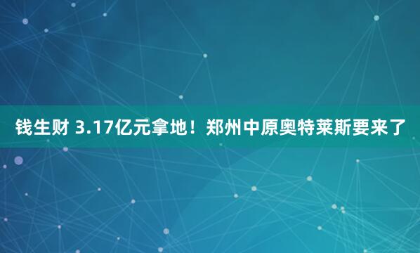 钱生财 3.17亿元拿地！郑州中原奥特莱斯要来了