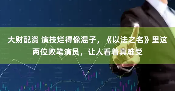 大财配资 演技烂得像混子，《以法之名》里这两位败笔演员，让人看着真难受