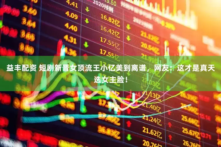 益丰配资 短剧新晋女顶流王小亿美到离谱，网友：这才是真天选女主脸！