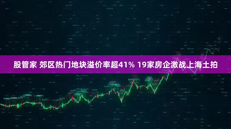 股管家 郊区热门地块溢价率超41% 19家房企激战上海土拍