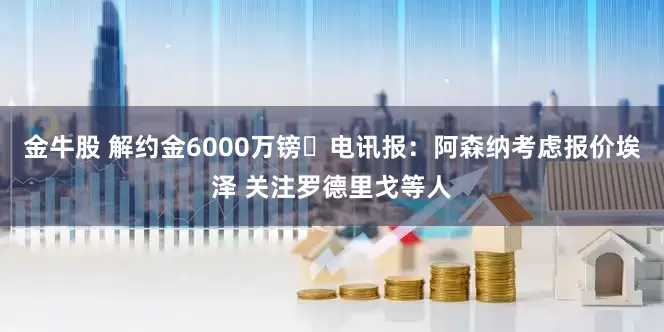 金牛股 解约金6000万镑❗电讯报：阿森纳考虑报价埃泽 关注罗德里戈等人