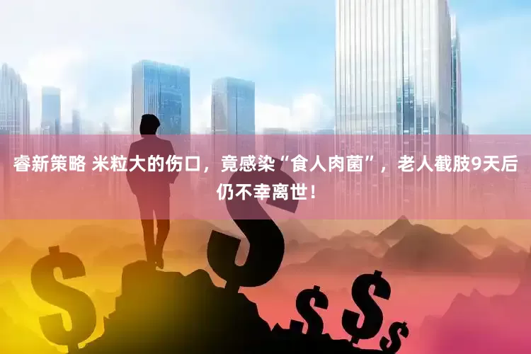 睿新策略 米粒大的伤口，竟感染“食人肉菌”，老人截肢9天后仍不幸离世！