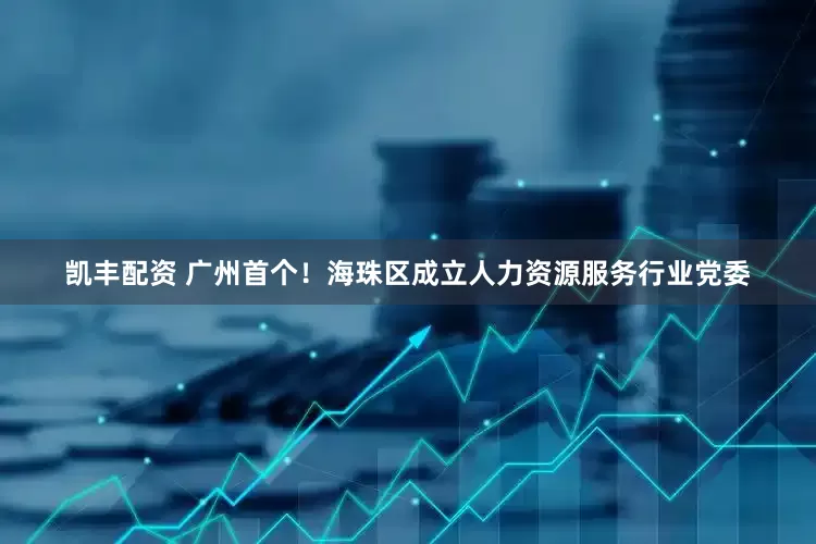 凯丰配资 广州首个！海珠区成立人力资源服务行业党委