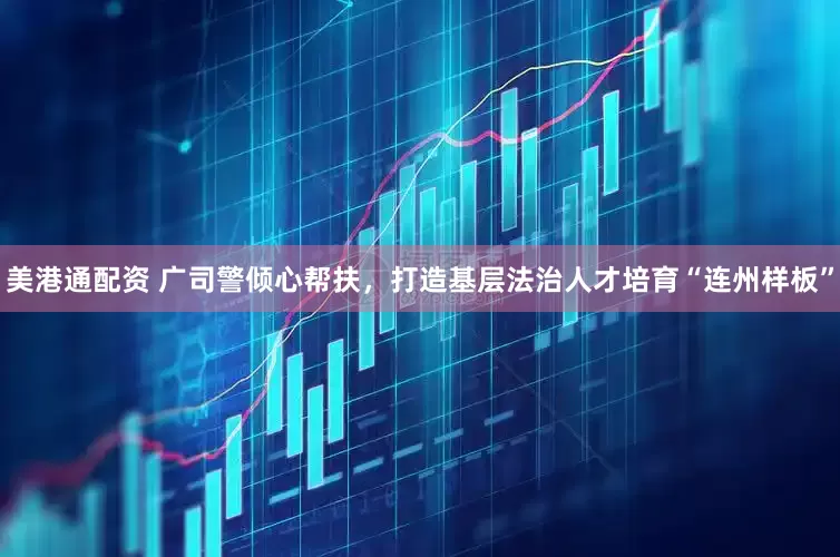 美港通配资 广司警倾心帮扶，打造基层法治人才培育“连州样板”