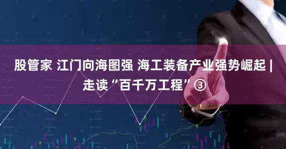 股管家 江门向海图强 海工装备产业强势崛起 | 走读“百千万工程”③