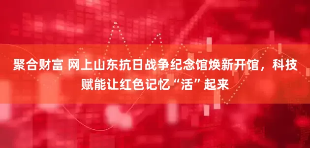 聚合财富 网上山东抗日战争纪念馆焕新开馆，科技赋能让红色记忆“活”起来