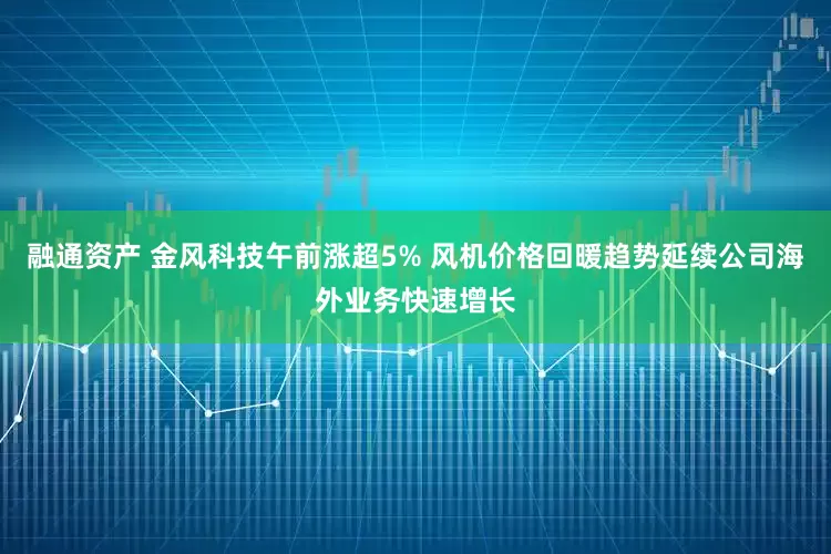 融通资产 金风科技午前涨超5% 风机价格回暖趋势延续公司海外业务快速增长