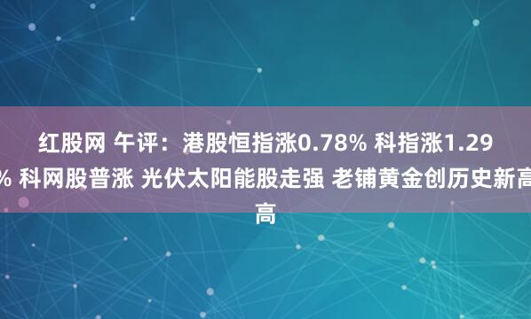 红股网 午评：港股恒指涨0.78% 科指涨1.29% 科网股普涨 光伏太阳能股走强 老铺黄金创历史新高