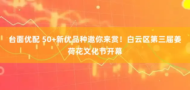 台面优配 50+新优品种邀你来赏！白云区第三届姜荷花文化节开幕