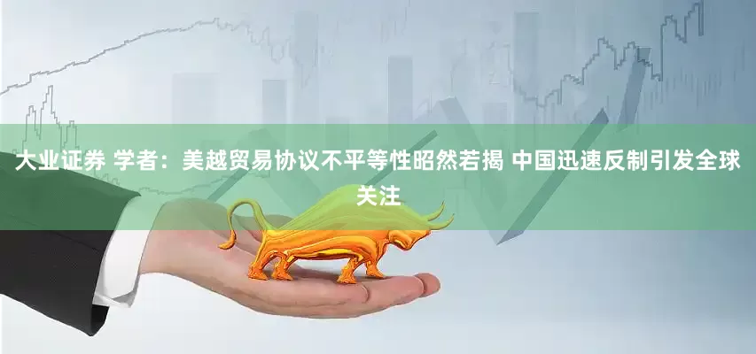 大业证券 学者：美越贸易协议不平等性昭然若揭 中国迅速反制引发全球关注