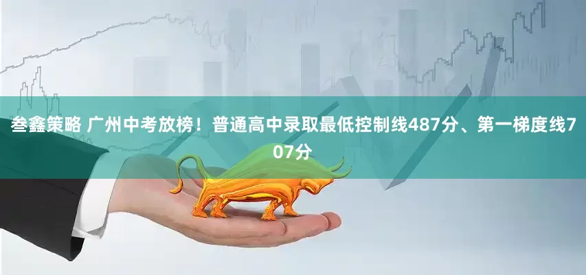 叁鑫策略 广州中考放榜！普通高中录取最低控制线487分、第一梯度线707分