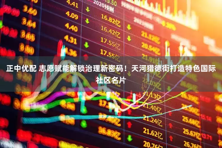 正中优配 志愿赋能解锁治理新密码！天河猎德街打造特色国际社区名片
