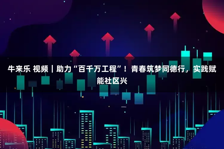 牛来乐 视频｜助力“百千万工程”！青春筑梦同德行，实践赋能社区兴