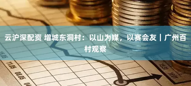 云沪深配资 增城东洞村：以山为媒，以赛会友｜广州百村观察