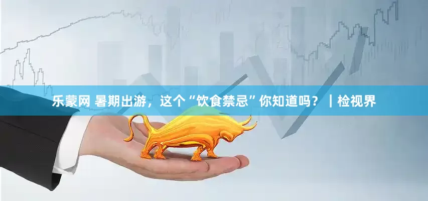 乐蒙网 暑期出游，这个“饮食禁忌”你知道吗？｜检视界