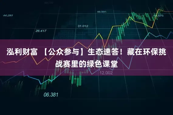 泓利财富 【公众参与】生态速答！藏在环保挑战赛里的绿色课堂