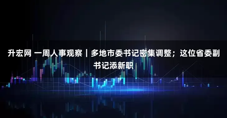 升宏网 一周人事观察｜多地市委书记密集调整；这位省委副书记添新职