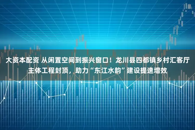 大资本配资 从闲置空间到振兴窗口！龙川县四都镇乡村汇客厅主体工程封顶，助力“东江水韵”建设提速增效