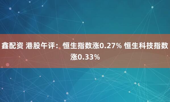 鑫配资 港股午评：恒生指数涨0.27% 恒生科技指数涨0.33%
