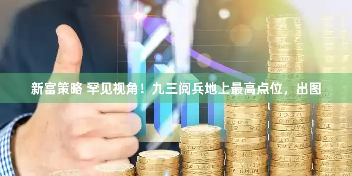 新富策略 罕见视角！九三阅兵地上最高点位，出图