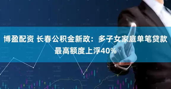 博盈配资 长春公积金新政：多子女家庭单笔贷款最高额度上浮40%