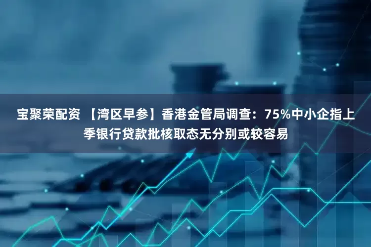 宝聚荣配资 【湾区早参】香港金管局调查：75%中小企指上季银行贷款批核取态无分别或较容易