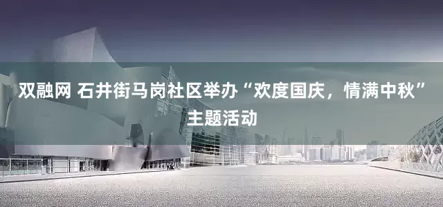 双融网 石井街马岗社区举办“欢度国庆，情满中秋”主题活动