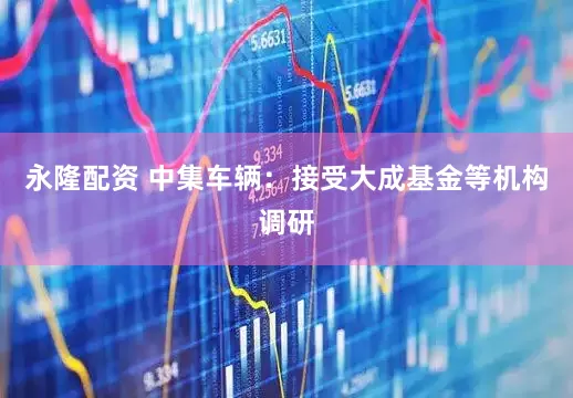 永隆配资 中集车辆：接受大成基金等机构调研