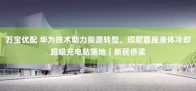 万宝优配 华为技术助力能源转型，印尼首座液体冷却超级充电站落地｜新民侨梁