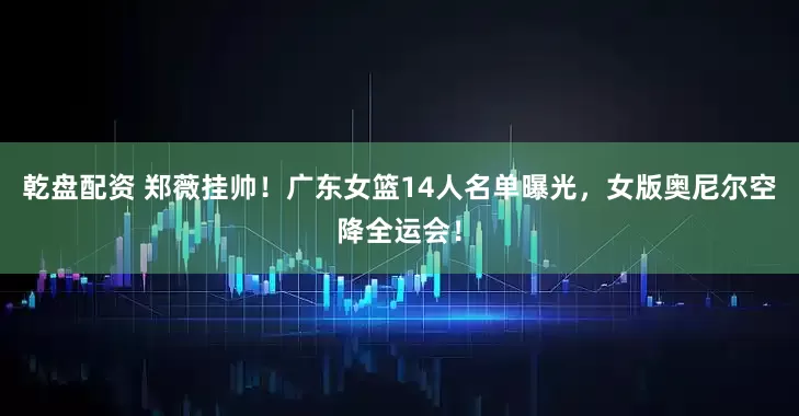 乾盘配资 郑薇挂帅！广东女篮14人名单曝光，女版奥尼尔空降全运会！