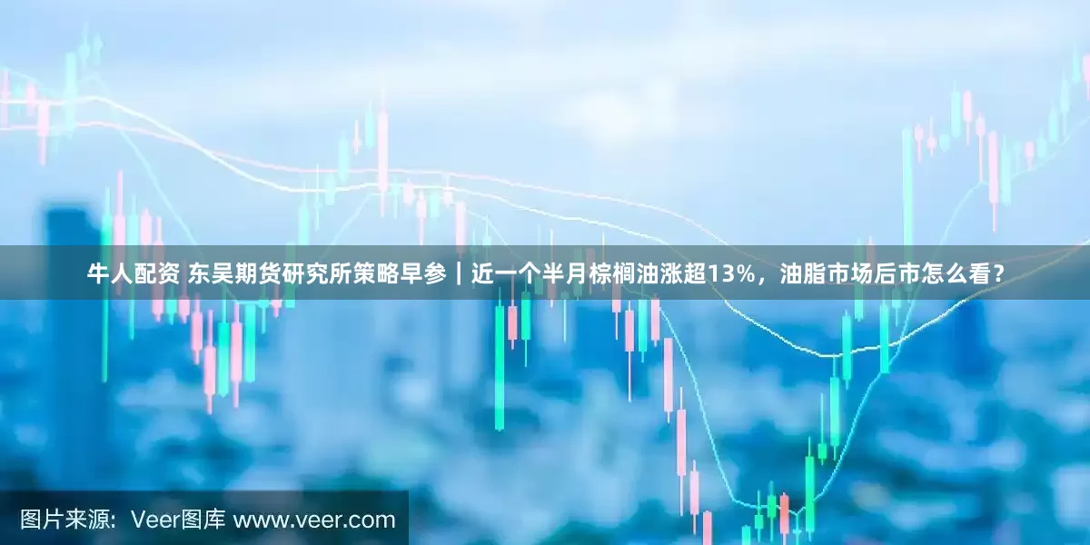 牛人配资 东吴期货研究所策略早参｜近一个半月棕榈油涨超13%，油脂市场后市怎么看？