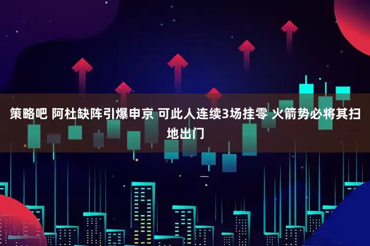 策略吧 阿杜缺阵引爆申京 可此人连续3场挂零 火箭势必将其扫地出门