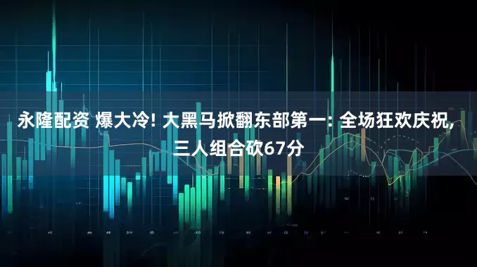 永隆配资 爆大冷! 大黑马掀翻东部第一: 全场狂欢庆祝, 三人组合砍67分
